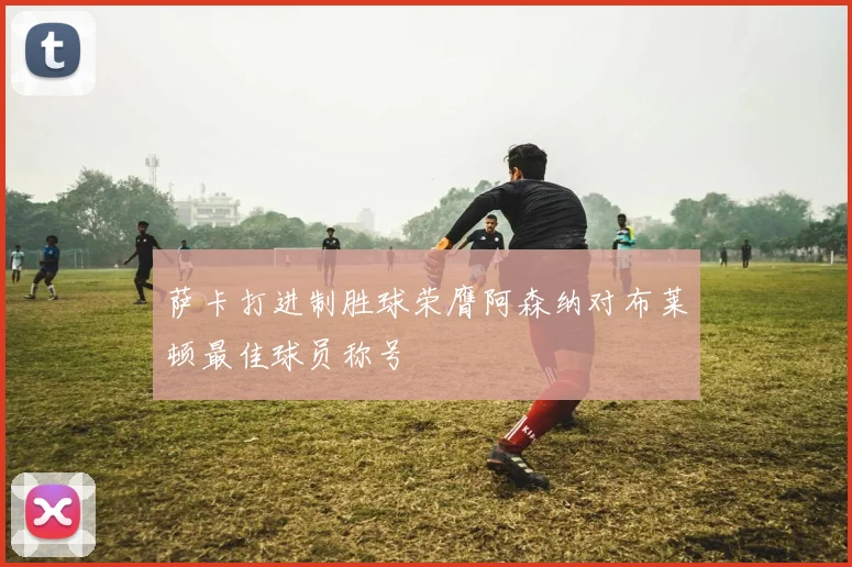 萨卡打进制胜球荣膺阿森纳对布莱顿最佳球员称号