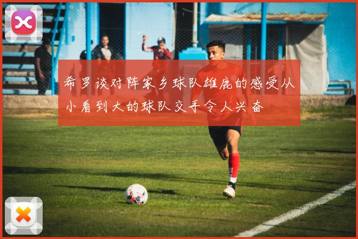希罗谈对阵家乡球队雄鹿的感受从小看到大的球队交手令人兴奋