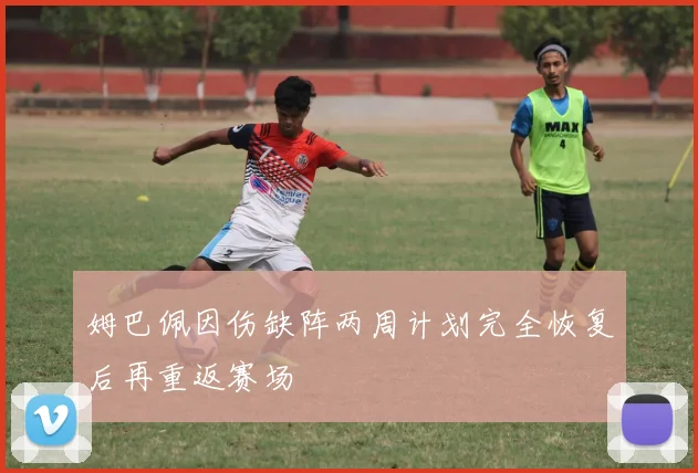 姆巴佩因伤缺阵两周计划完全恢复后再重返赛场