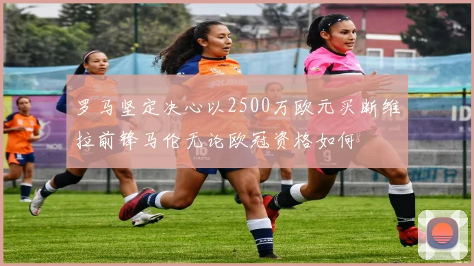 罗马坚定决心以2500万欧元买断维拉前锋马伦无论欧冠资格如何