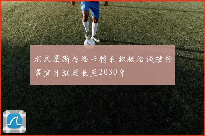 尤文图斯与洛卡特利积极洽谈续约事宜计划延长至2030年