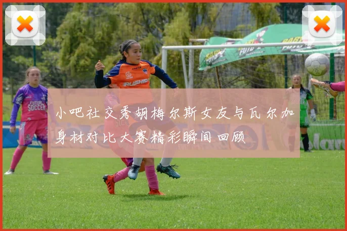 小吧社交秀胡梅尔斯女友与瓦尔加身材对比大赛精彩瞬间回顾
