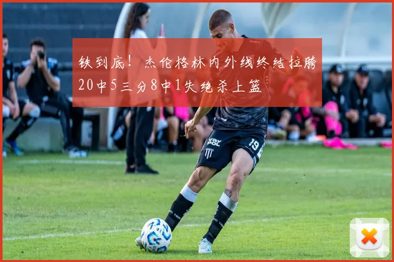 铁到底！杰伦格林内外线终结拉胯20中5三分8中1失绝杀上篮