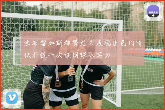 法布雷加斯称赞尤文表现出色门将仅扑救一次证明球队实力