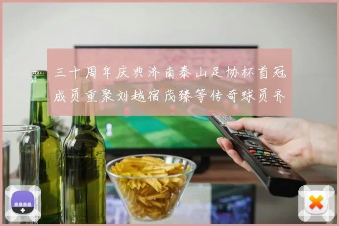 三十周年庆典济南泰山足协杯首冠成员重聚刘越宿茂臻等传奇球员齐聚一堂