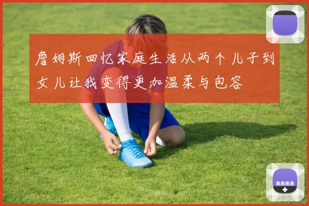 詹姆斯回忆家庭生活从两个儿子到女儿让我变得更加温柔与包容