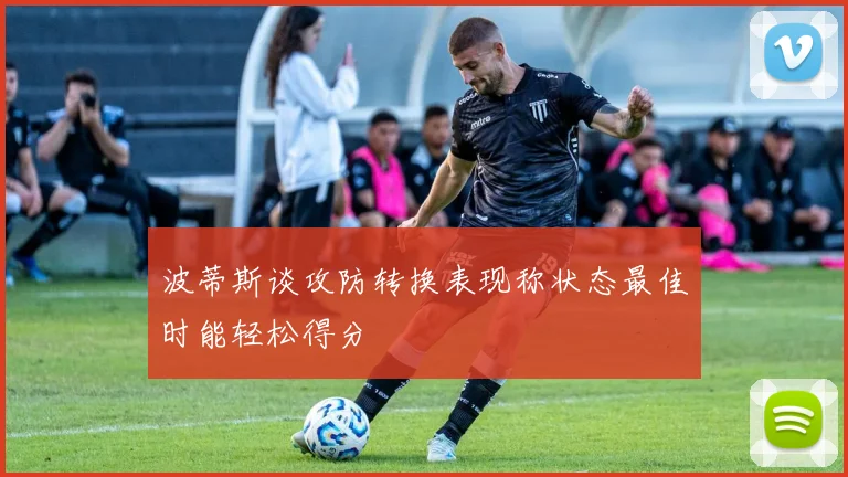 波蒂斯谈攻防转换表现称状态最佳时能轻松得分
