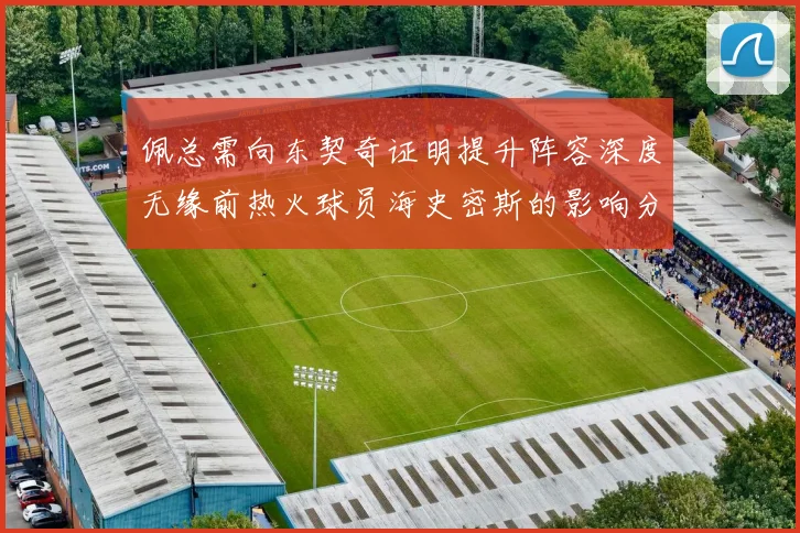 佩总需向东契奇证明提升阵容深度无缘前热火球员海史密斯的影响分析