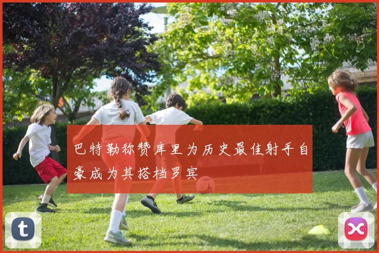 巴特勒称赞库里为历史最佳射手自豪成为其搭档罗宾