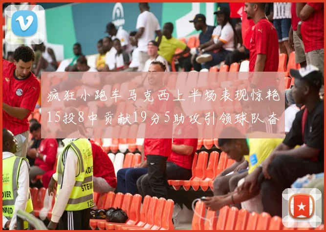 疯狂小跑车马克西上半场表现惊艳15投8中贡献19分5助攻引领球队奋勇争先
