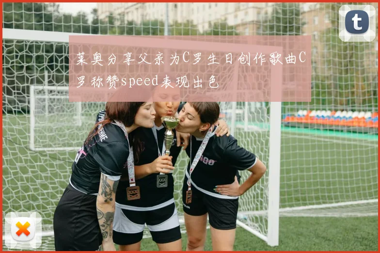 莱奥分享父亲为C罗生日创作歌曲C罗称赞speed表现出色