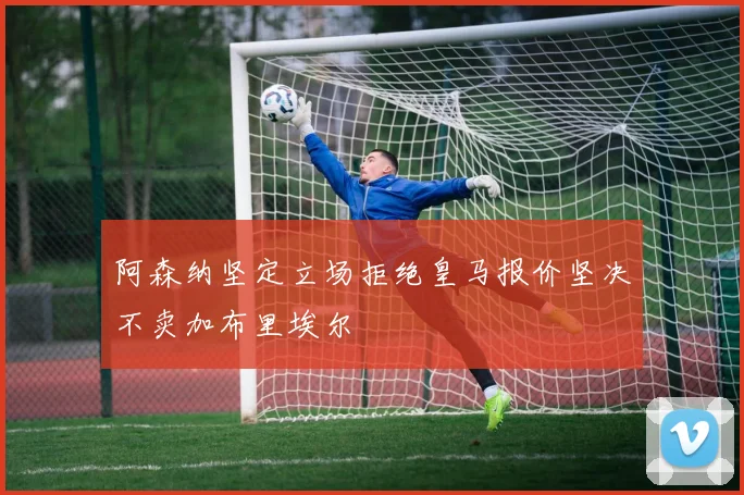 阿森纳坚定立场拒绝皇马报价坚决不卖加布里埃尔