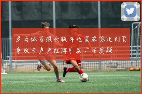 罗马体育报头版评论国家德比判罚争议卡卢卢红牌引发广泛质疑