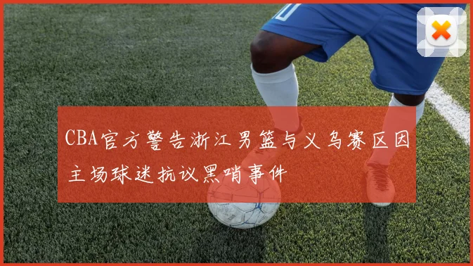 CBA官方警告浙江男篮与义乌赛区因主场球迷抗议黑哨事件