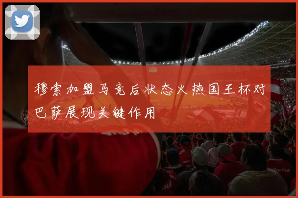 穆索加盟马竞后状态火热国王杯对巴萨展现关键作用