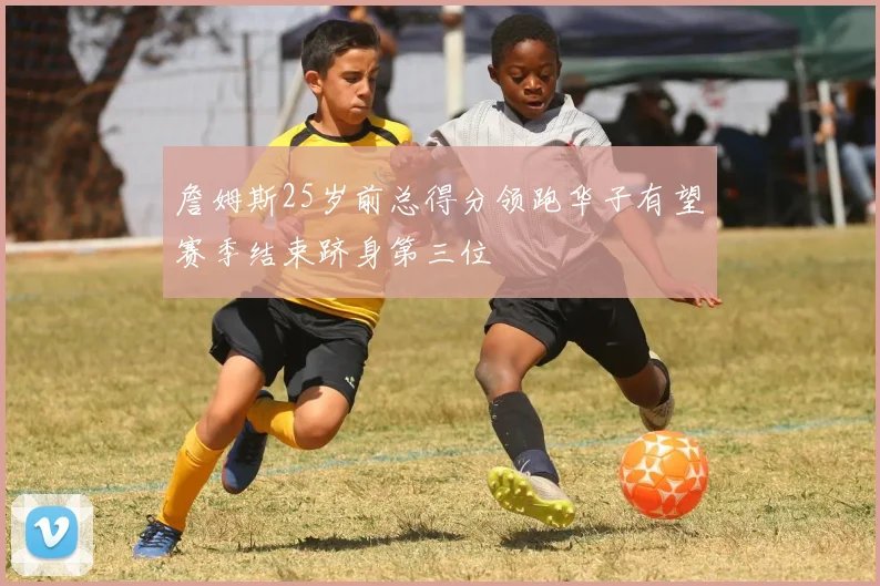 詹姆斯25岁前总得分领跑华子有望赛季结束跻身第三位