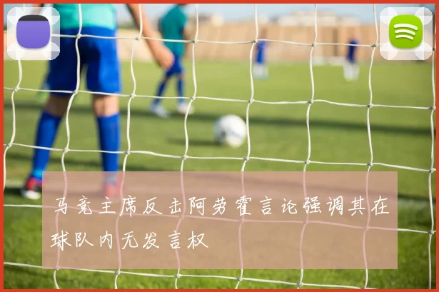 马竞主席反击阿劳霍言论强调其在球队内无发言权