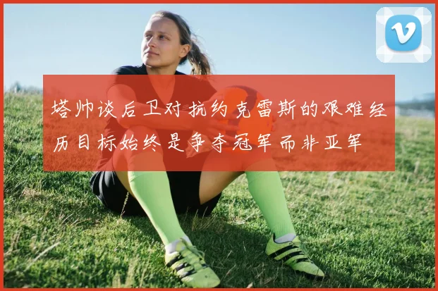 塔帅谈后卫对抗约克雷斯的艰难经历目标始终是争夺冠军而非亚军