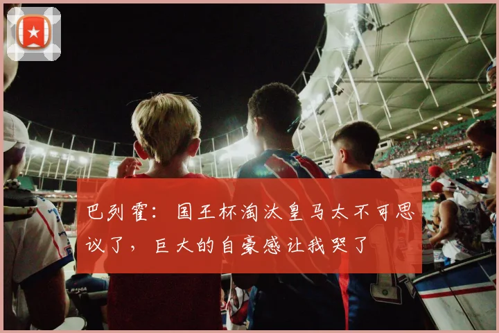 巴列霍：国王杯淘汰皇马太不可思议了，巨大的自豪感让我哭了