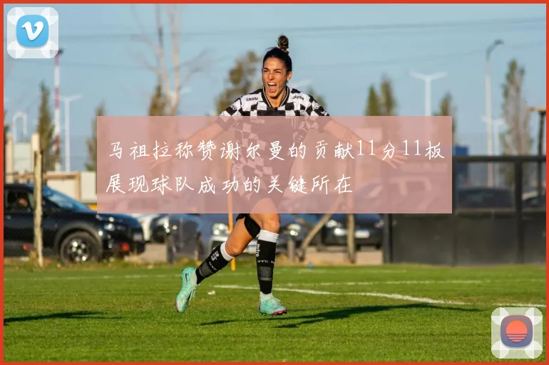 马祖拉称赞谢尔曼的贡献11分11板展现球队成功的关键所在
