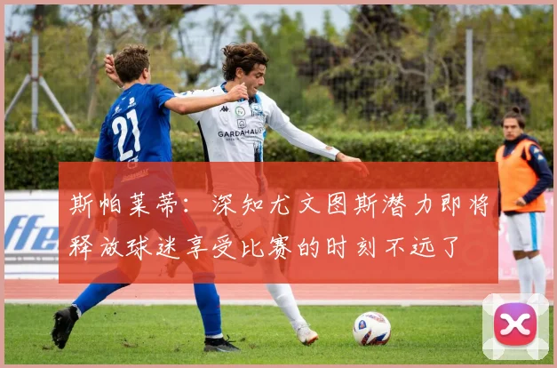斯帕莱蒂：深知尤文图斯潜力即将释放球迷享受比赛的时刻不远了
