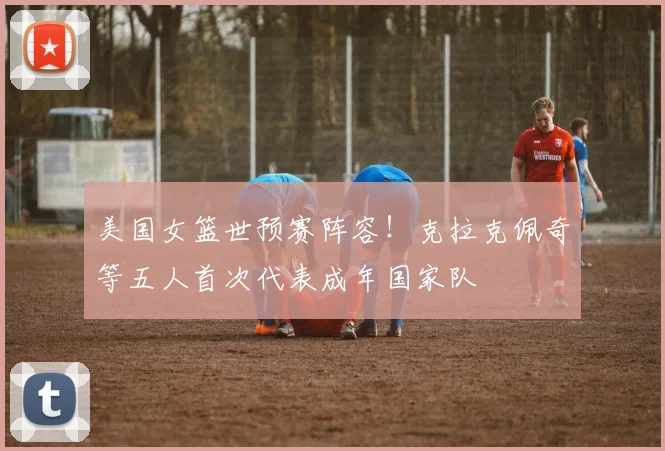 美国女篮世预赛阵容！克拉克佩奇等五人首次代表成年国家队